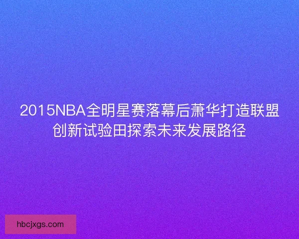 2015NBA全明星赛落幕后萧华打造联盟创新试验田探索未来发展路径