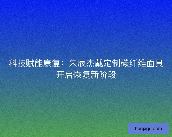 科技赋能康复：朱辰杰戴定制碳纤维面具开启恢复新阶段